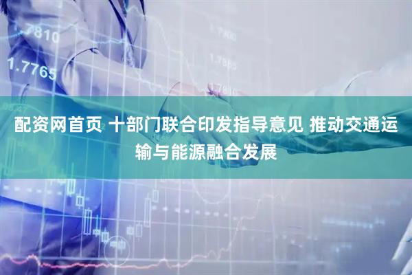 配资网首页 十部门联合印发指导意见 推动交通运输与能源融合发展