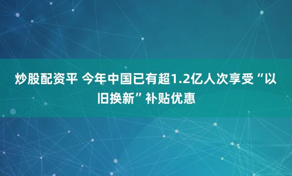 炒股配资平 今年中国已有超1.2亿人次享受“以旧换新”补贴优惠