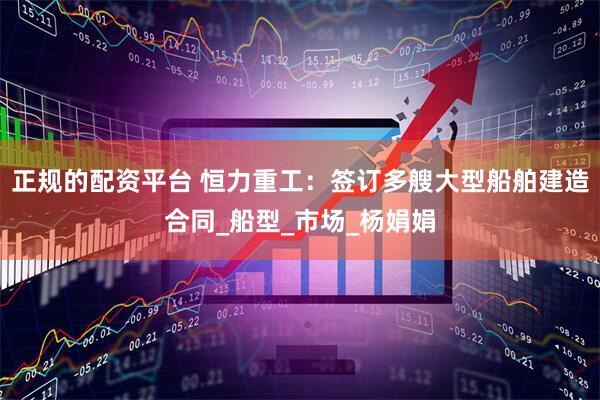 正规的配资平台 恒力重工：签订多艘大型船舶建造合同_船型_市场_杨娟娟