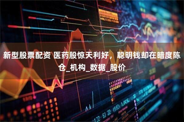 新型股票配资 医药股惊天利好，聪明钱却在暗度陈仓_机构_数据_股价