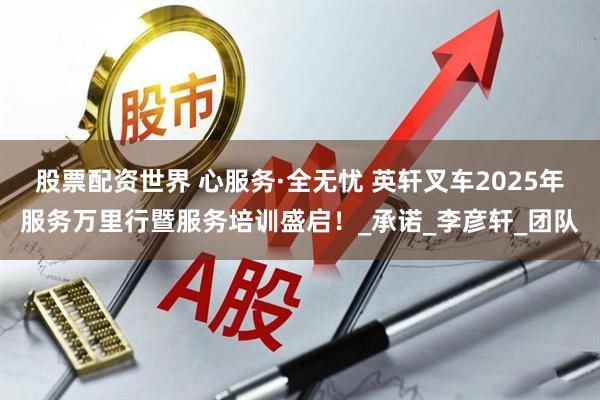 股票配资世界 心服务·全无忧 英轩叉车2025年服务万里行暨服务培训盛启！_承诺_李彦轩_团队