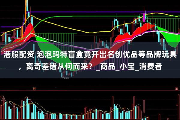 港股配资 泡泡玛特盲盒竟开出名创优品等品牌玩具，离奇差错从何而来？_商品_小宝_消费者