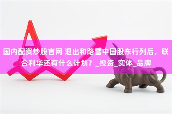 国内配资炒股官网 退出和路雪中国股东行列后，联合利华还有什么计划？_投资_实体_品牌