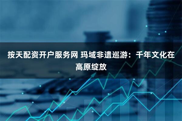 按天配资开户服务网 玛域非遗巡游：千年文化在高原绽放