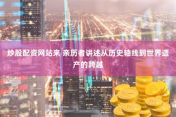 炒股配资网站来 亲历者讲述从历史轴线到世界遗产的跨越