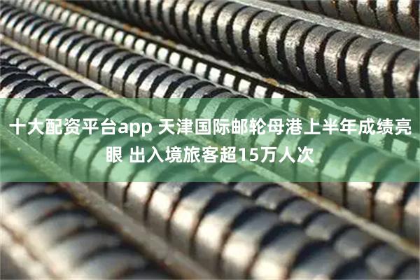 十大配资平台app 天津国际邮轮母港上半年成绩亮眼 出入境旅客超15万人次