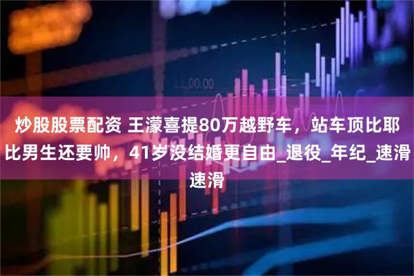 炒股股票配资 王濛喜提80万越野车，站车顶比耶比男生还要帅，41岁没结婚更自由_退役_年纪_速滑