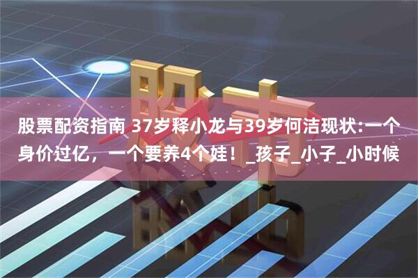 股票配资指南 37岁释小龙与39岁何洁现状:一个身价过亿，一个要养4个娃！_孩子_小子_小时候