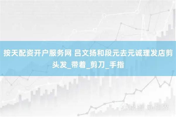 按天配资开户服务网 吕文扬和段元去元诚理发店剪头发_带着_剪刀_手指