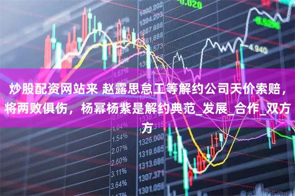炒股配资网站来 赵露思怠工等解约公司天价索赔，将两败俱伤，杨幂杨紫是解约典范_发展_合作_双方