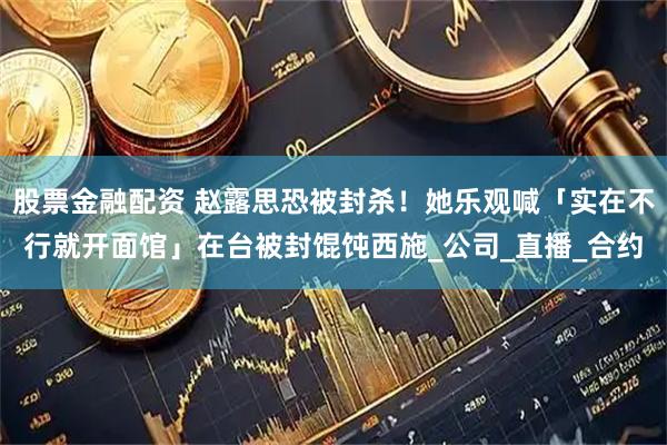 股票金融配资 赵露思恐被封杀！她乐观喊「实在不行就开面馆」在台被封馄饨西施_公司_直播_合约