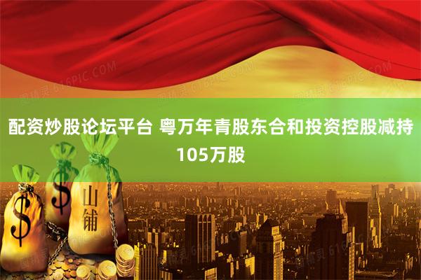 配资炒股论坛平台 粤万年青股东合和投资控股减持105万股