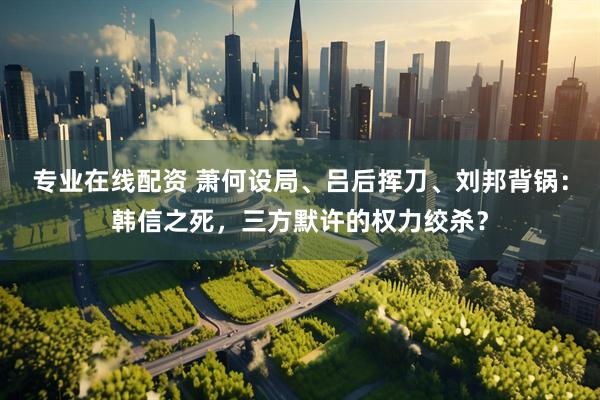 专业在线配资 萧何设局、吕后挥刀、刘邦背锅：韩信之死，三方默许的权力绞杀？