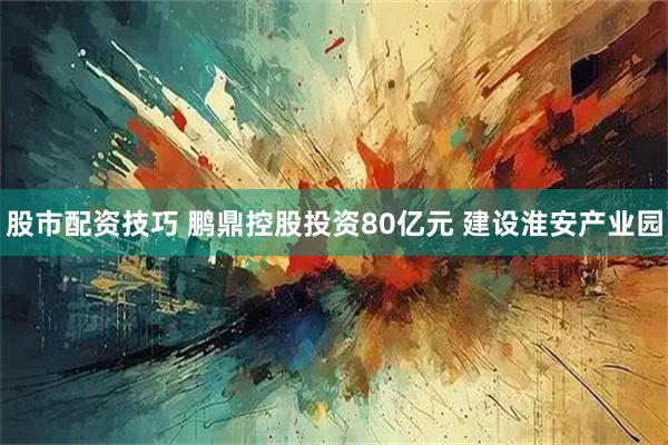 股市配资技巧 鹏鼎控股投资80亿元 建设淮安产业园