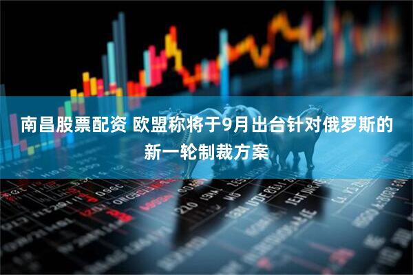 南昌股票配资 欧盟称将于9月出台针对俄罗斯的新一轮制裁方案