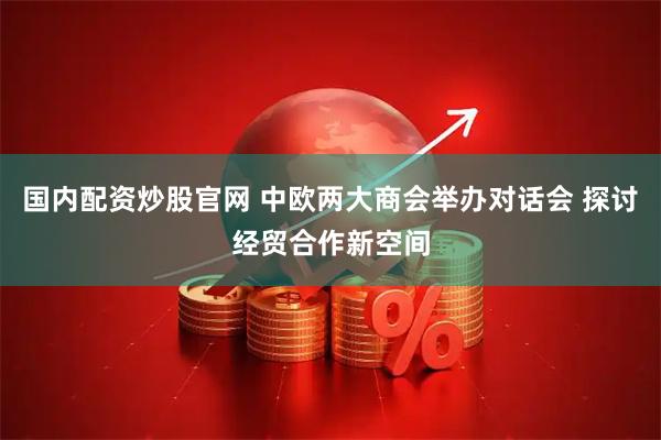 国内配资炒股官网 中欧两大商会举办对话会 探讨经贸合作新空间
