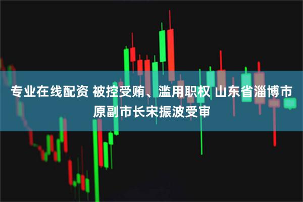 专业在线配资 被控受贿、滥用职权 山东省淄博市原副市长宋振波受审
