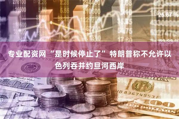 专业配资网 “是时候停止了” 特朗普称不允许以色列吞并约旦河西岸