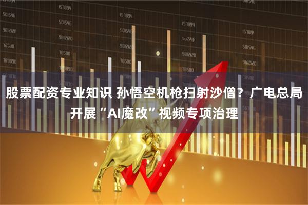 股票配资专业知识 孙悟空机枪扫射沙僧？广电总局开展“AI魔改”视频专项治理
