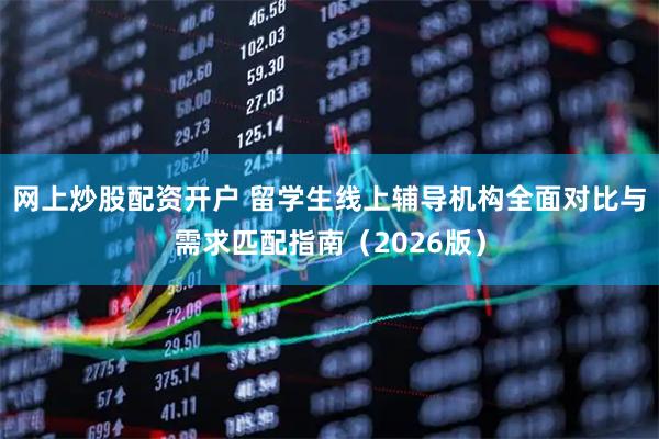 网上炒股配资开户 留学生线上辅导机构全面对比与需求匹配指南（2026版）