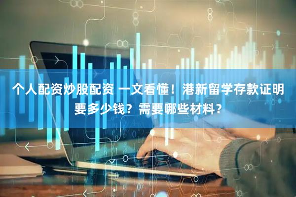 个人配资炒股配资 一文看懂！港新留学存款证明要多少钱？需要哪些材料？