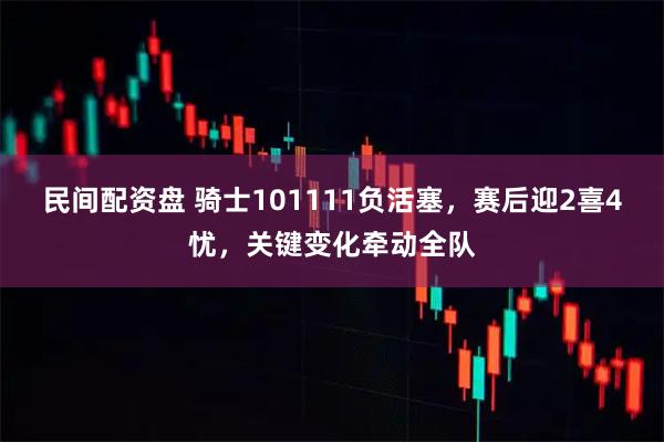 民间配资盘 骑士101111负活塞，赛后迎2喜4忧，关键变化牵动全队